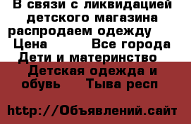 В связи с ликвидацией детского магазина распродаем одежду!!! › Цена ­ 500 - Все города Дети и материнство » Детская одежда и обувь   . Тыва респ.